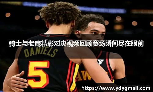 骑士与老鹰精彩对决视频回顾赛场瞬间尽在眼前